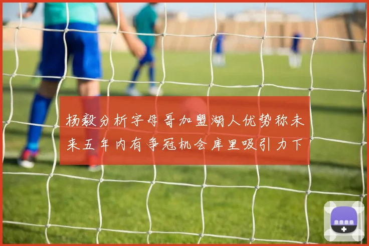 杨毅分析字母哥加盟湖人优势称未来五年内有争冠机会库里吸引力下降
