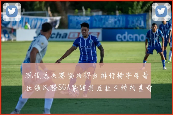 现役总决赛场均得分排行榜字母哥独领风骚SGA紧随其后杜兰特约基奇东契奇争夺第三
