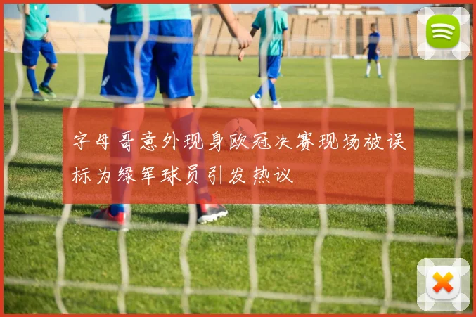 字母哥意外现身欧冠决赛现场被误标为绿军球员引发热议