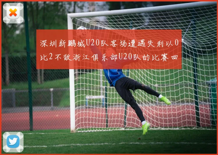 深圳新鹏城U20队客场遭遇失利以0比2不敌浙江俱乐部U20队的比赛回顾