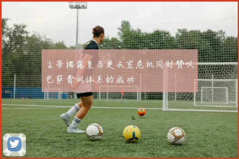 古蒂揭露皇马更衣室危机同时赞叹巴萨青训体系的成功