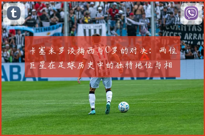 卡塞米罗谈梅西与C罗的对决：两位巨星在足球历史中的独特地位与相互激励